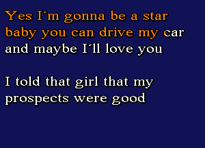 Yes I'm gonna be a star
baby you can drive my car
and maybe I'll love you

I told that girl that my
prospects were good