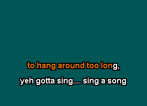 to hang around too long,

yeh gotta sing.... sing a song