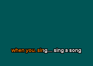 when you. sing... sing a song