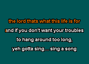 the lord thats what this life is for
and if you don't want your troubles
to hang around too long,

yeh gotta sing.... sing a song