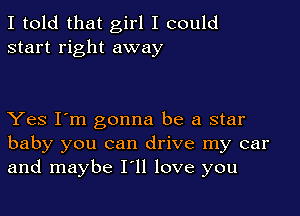 I told that girl I could
start right away

Yes I'm gonna be a star
baby you can drive my car
and maybe I'll love you
