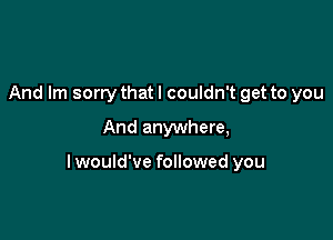 And Im sorry that I couldn't get to you
And anywhere,

lwould've followed you