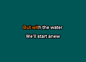 But with the water

We'll start anew