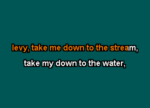 levy, take me down to the stream,

take my down to the water,