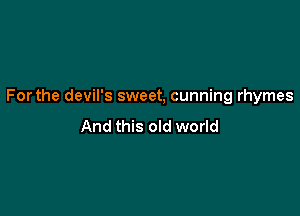 Forthe devil's sweet, cunning rhymes

And this old world