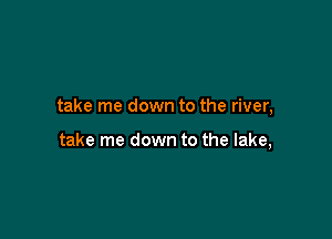 take me down to the river,

take me down to the lake,