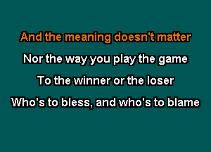 And the meaning doesn't matter
Nor the way you play the game
To the winner or the loser

Who's to bless, and who's to blame