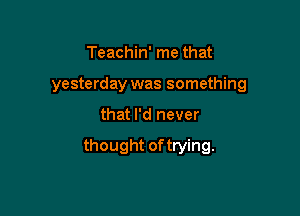 Teachin' me that
yesterday was something

that I'd never

thought oftrying.