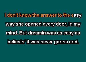 I don't know the answer to the easy
way she opened every door, in my
mind. But dreamin was as easy as

believin' it was never gonna end.