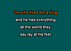 Once he lived like a king

and he had everything
all the world they
say lay at his feet