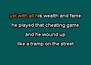 yet with all his wealth and fame

he played that cheating game

and he wound up

like a tramp on the street