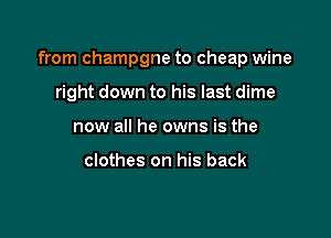 from champgne to cheap wine

right down to his last dime
now all he owns is the

clothes on his back