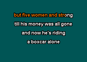but five women and strong

till his money was all gone
and now he's riding

a boxcar alone