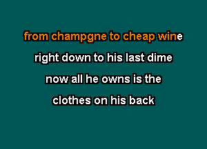 from champgne to cheap wine

right down to his last dime
now all he owns is the

clothes on his back