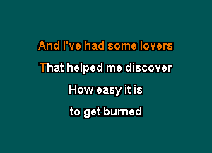 And I've had some lovers

That helped me discover

How easy it is

to get burned