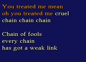 You treated me mean

oh you treated me cruel
chain chain chain

Chain of fools
every chain
has got a weak link