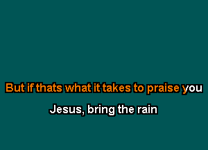 But if thats what it takes to praise you

Jesus, bring the rain