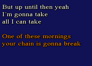 But up until then yeah
I'm gonna take
all I can take

One of these mornings
your chain is gonna break