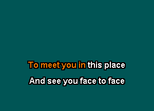 To meet you in this place

And see you face to face