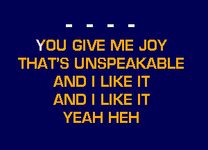 YOU GIVE ME JOY
THAT'S UNSPEAKABLE
AND I LIKE IT
AND I LIKE IT
YEAH HEH