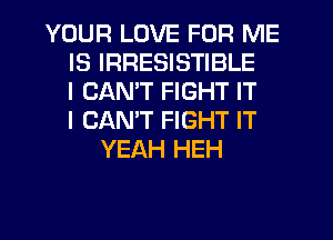 YOUR LOVE FOR ME
IS IRRESISTIBLE
I CAN'T FIGHT IT
I CANT FIGHT IT
YEAH HEH