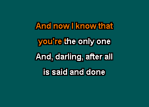 And nowl know that

you're the only one

And, darling, after all

is said and done