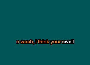 o woah, i think your swell