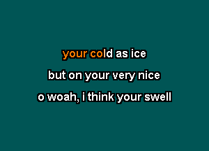 your cold as ice

but on your very nice

o woah, i think your swell
