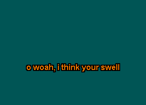 o woah, i think your swell