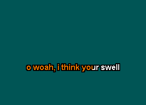 o woah, i think your swell