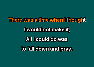 There was a time when I thought
I would not make it,

All I could do was

to fall down and pray.