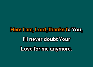 Here I am, Lord, thanks to You,

I'll never doubt Your

Love for me anymore.