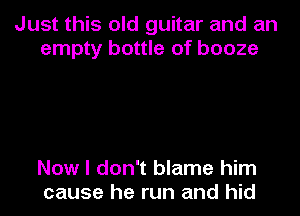 Just this old guitar and an
empty bottle of booze

Now I don't blame him
cause he run and hid