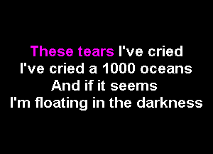 These tears I've cried
I've cried a 1000 oceans

And if it seems
I'm floating in the darkness
