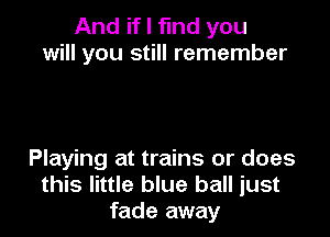 And if I find you
will you still remember

Playing at trains or does
this little blue ball just
fade away