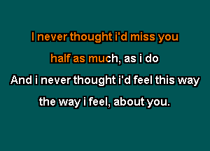 I never thought i'd miss you

half as much, as i do

And i never thought i'd feel this way

the way i feel, about you.
