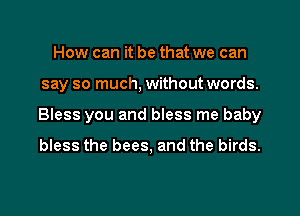 How can it be that we can
say so much, without words.
Bless you and bless me baby
bless the bees, and the birds.