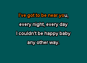I've got to be near you,

every night, every day

lcouldn't be happy baby

any other way.