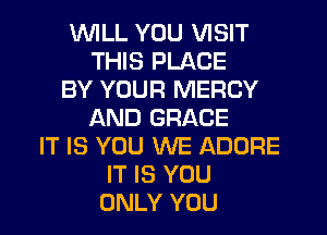 WILL YOU VISIT
THIS PLACE
BY YOUR MERCY
AND GRACE
IT IS YOU WE ADORE
IT IS YOU
ONLY YOU