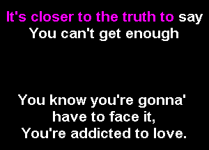 It's closer to the truth to say
You can't get enough

You know you're gonna'
have to face it,
You're addicted to love.