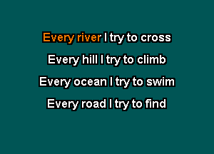 Every river I try to cross

Every hill I try to climb

Every ocean I try to swim

Every road I try to find