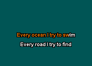 Every ocean I try to swim

Every road I try to find