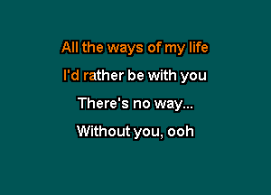 All the ways of my life

I'd rather be with you
There's no way...

Without you, ooh