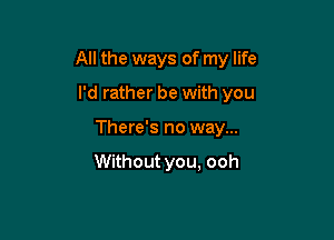 All the ways of my life

I'd rather be with you
There's no way...

Without you, ooh