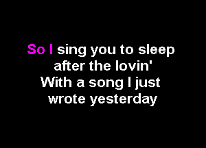 So I sing you to sleep
after the lovin'

With a song I just
wrote yesterday
