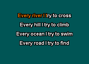 Every river I try to cross

Every hill I try to climb

Every ocean I try to swim

Every road I try to find