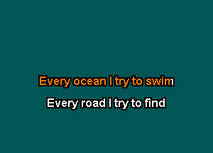 Every ocean I try to swim

Every road I try to find
