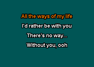 All the ways of my life

I'd rather be with you
There's no way...

Without you, ooh