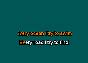 Every ocean I try to swim

Every road I try to find