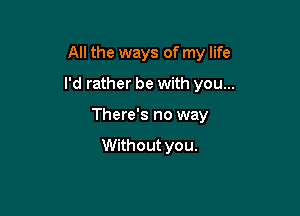 All the ways of my life

I'd rather be with you...

There's no way

Without you.